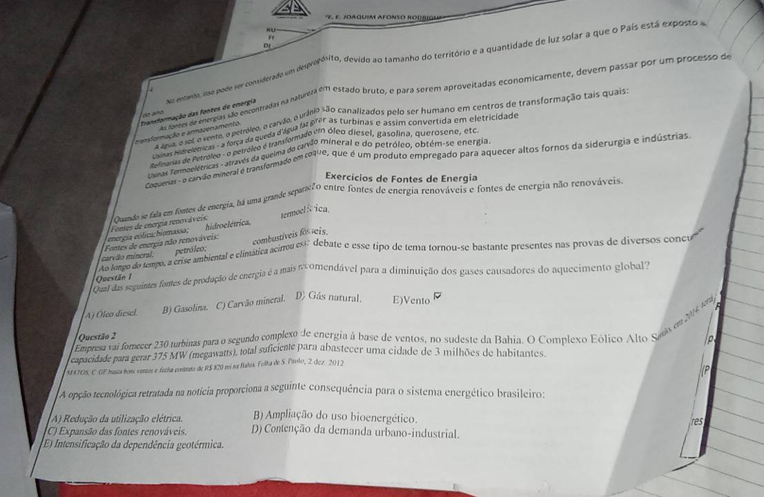 ε. JOAGUIM AFÓNSO RODÑIGU
   
DJ
do entanto, esa pode ser considerado um desprepósito, devido ao tamanho do território e a quantidade de luz solar a que o País está exposto e
s fones de entreas são encontradas na naturera em estado bruto, e para serem aproveitadas economicamente, devem passar por um processo de
Transformação das fontes de energia
o  ñ 
a agua, o sel, o vente, o petróleo, o carvão, ourânio são canalizados pelo ser humano em centros de transformação tais quaiss
transformação e armazenamento
sras hidreletricas - a força da queda d'água faz prêr as turbinas e assim convertida em eletricidade
Relmanas de Petróleo - o betróleo é transformado en óleo diesel, gasolina, querosene, etc
Uenas Termoelétricas - através da queima do carvão mineral e do petróleo, obtém-se energia
Cocuenas- o carvão mineral é transformado em coque, que é um produto empregado para aquecer altos fornos da siderurgia e indústrias
Exercícios de Fontes de Energia
Quando se fala em fontes de energia, há uma grande separacãO entre fontes de energia renováveis e fontes de energia não renováveis.
Fontes de energia renováveis:
energia eolica:hiomassa; hidroelétrica, termoel fica
Fontes de energia não renováveis: combustíveis fós eis.
Ao longo do tempo, a crise ambiental e climática acirrou ess debate e esse tipo de tema tornou-se bastante presentes nas provas de diversos concu
carvão mineral. petróleo;
Qual das seguintes fontes de produção de energia é a mais ncomendável para a diminuição dos gases causadores do aquecimento global?
Questão 1
A) Óleo diesel B) Gasolina. C) Carvão mineral. D) Gás natural. E)Vento
a
Empresa vai forecer 230 rurbinas para o segundo complexo de energia à base de ventos, no sudeste da Bahia. O Complexo Eólico Alto Sato em 2014, tera
Questão 2
p
capacidade para gerar 375 MW (megawatts), total suficiente para abastecer uma cidade de 3 milhões de habitantes
MA7OS. C- GF husza bons ventos e fecha contraio de R$ 820 mí na Bahía. Folka de S. Paulo, 2. dez. 2012
P
A opção tecnológica retratada na notícia proporciona a seguinte consequência para o sistema energético brasileiro:
A) Redução da utilização elétrica. B) Ampliação do uso bioenergético.
res
C) Expansão das fontes renováveis. D) Contenção da demanda urbano-industrial.
E) Intensificação da dependência geotérmica.