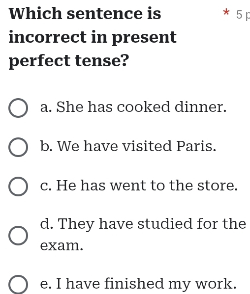 Which sentence is * 5 p
incorrect in present
perfect tense?
a. She has cooked dinner.
b. We have visited Paris.
c. He has went to the store.
d. They have studied for the
exam.
e. I have finished my work.