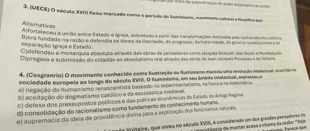 ligósas por meio da subordinação do poder eclesiástico ao podes
3. (UECE) O século XVIII ficou marcado como o período do Iluminismo, movimento cultural e filosófico que
Alternativas
A)fortaleceu a união entre Estado e Igreja, sobretudo a partir das transformações realizadas pela contrarreforma católica
B)era fundado na razão e defendia os ideais da liberdade, do progresso, da fraternidade, do governo constitucional e da
separação Igreja e Estado.
C)defendeu a monarquia absoluta através das obras de pensadores como Jacques Bossuet, Jean Bodín e Montesquieu.
D)pregava a submissão do cidadão ao absolutismo real através das obras de Jean-Jacques Rousseau e de Voltaire.
4. (Cesgranrio) O movimento conhecido como Ilustração ou Iluminismo marcou uma revolução intelectual, ocorrida na
sociedade europeia ao longo do século XVIII. O Iluminismo, em seu âmbito intelectual, expressou a:
a) negação do humanismo renascentista baseado no experimentalismo, na física e na matemática.
b) aceitação do dogmatismo católico e da escolástica medieval.
c) defesa dos pressupostos políticos e das práticas econômicas do Estado do Antigo Regime.
d) consolidação do racionalismo como fundamento do conhecimento humano.
e) supremacia da ideia de providência divina para a explicação dos fenômenos naturais.
vos Voltaire, que viveu no século XVIII, é considerado um dos grandes pensadores do
mportância de manter acesa a chama da razão: "Vejo t s o, re que