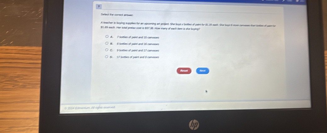 Select the comect arower
A teacher is boying supplies for an upcomting ant project. She buys a bories of part for $1.29 each. She loys i nore ceoses ther bettes of gant ho
$1.39 each. Her total pretex cont is $37.38. How many off each ter is she buying?
A. 7 bortes of paint and 15 canvases
B. 8 bortes of pant and 16 carvases
C. 9 bontes of paint and 17 canvases
D. 17 botles of pairt and 8 carvases
Resed fed
O 2004 Edmentum. All rights resen wd