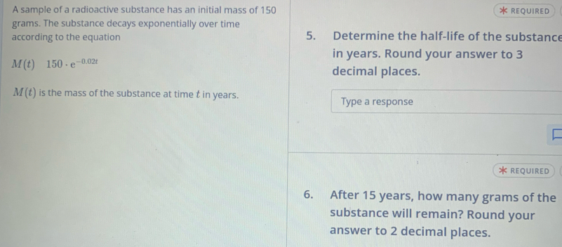 A sample of a radioactive substance has an initial mass of 150 REQUIRED
grams. The substance decays exponentially over time 
according to the equation 5. Determine the half-life of the substance 
in years. Round your answer to 3
M(t)150· e^(-0.02t)
decimal places.
M(t) is the mass of the substance at time t in years. 
Type a response 

REQUIRED 
6. After 15 years, how many grams of the 
substance will remain? Round your 
answer to 2 decimal places.