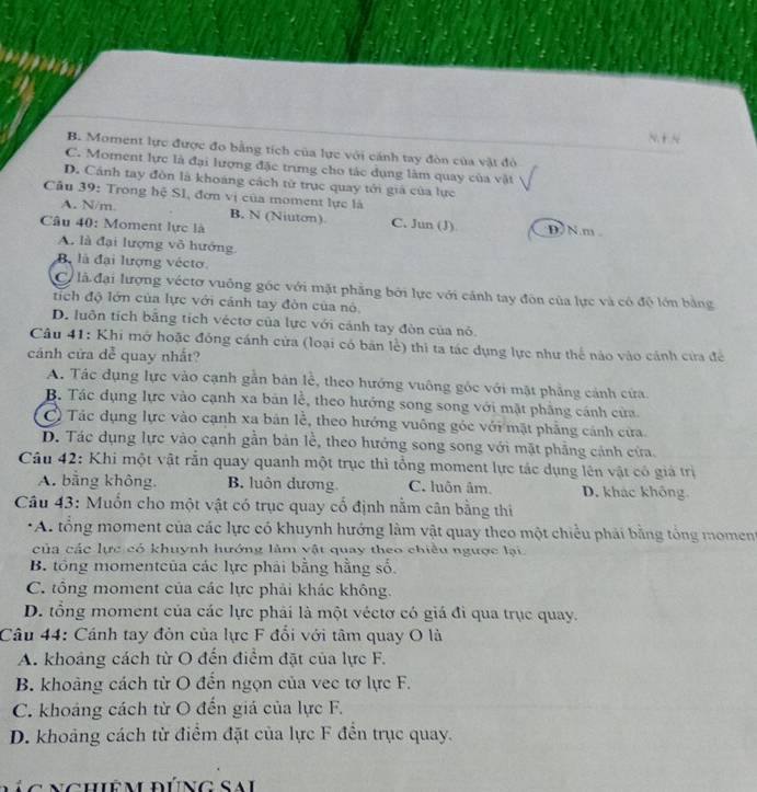 N. + N
B. Moment lực được đo bằng tích của lực với cánh tay đòn của vật đỏ
C. Moment lực là đại lượng đặc trưng cho tác dụng làm quay của vật
D. Cánh tay đòn là khoáng cách tử trục quay tới giá của lực
Câu 39: Trong hệ SI, đơn vị của moment lực là
A. N/m. B. N (Niuton) C. Jun (J) D N.m 
Câu 40: Moment lực là
A. là đại lượng vỏ hướng
Bộ là đại lượng vécto
Có là đại lượng véctơ vuông gốc với mặt phẳng bởi lực với cảnh tay đôn của lực và có độ lớn bằng
tích độ lớn của lực với cảnh tay đòn của nó
D. luôn tích bằng tích véctơ của lực với cánh tay đòn của nó.
Câu 41: Khi mở hoặc đồng cánh cửa (loại có bản lễ) thì ta tác dụng lực như thế nào vào cánh cửa đề
cánh cửa dễ quay nhất?
A. Tác dụng lực vào cạnh gẫn bán lễ, theo hướng vuông góc với mặt phẳng cảnh cửa.
B. Tác dụng lực vào cạnh xa bản lễ, theo hướng song song với mật phẳng cánh cửa
C) Tác dụng lực vào cạnh xa bản lễ, theo hướng vuông góc với mặt phẳng cảnh cửa.
D. Tác dụng lực vào cạnh gần bản lễ, theo hưởng song song với mặt phẳng cánh cửa.
Câu 42: Khi một vật rắn quay quanh một trục thì tổng moment lực tác dụng lên vật có giá trị
A. bằng không. B. luôn dương C. luôn âm. D. khác không
Câu 43: Muốn cho một vật có trục quay cố định nằm cân bằng thi
* A. tổng moment của các lực có khuynh hướng làm vật quay theo một chiều phải bằng tổng moment
của các lực có khuynh hướng làm vật quay theo chiêu ngược lại
B. tổng momentcủa các lực phải bằng hằng số.
C. tông moment của các lực phải khác không.
D. tổng moment của các lực phải là một véctơ có giá đi qua trục quay.
Câu 44: Cánh tay đòn của lực F đổi với tâm quay O là
A. khoảng cách từ O đến điểm đặt của lực F.
B. khoảng cách từ O đến ngọn của vec tơ lực F.
C. khoảng cách từ O đến giá của lực F.
D. khoảng cách từ điểm đặt của lực F đến trục quay.
cg    chiệm đúng Sai