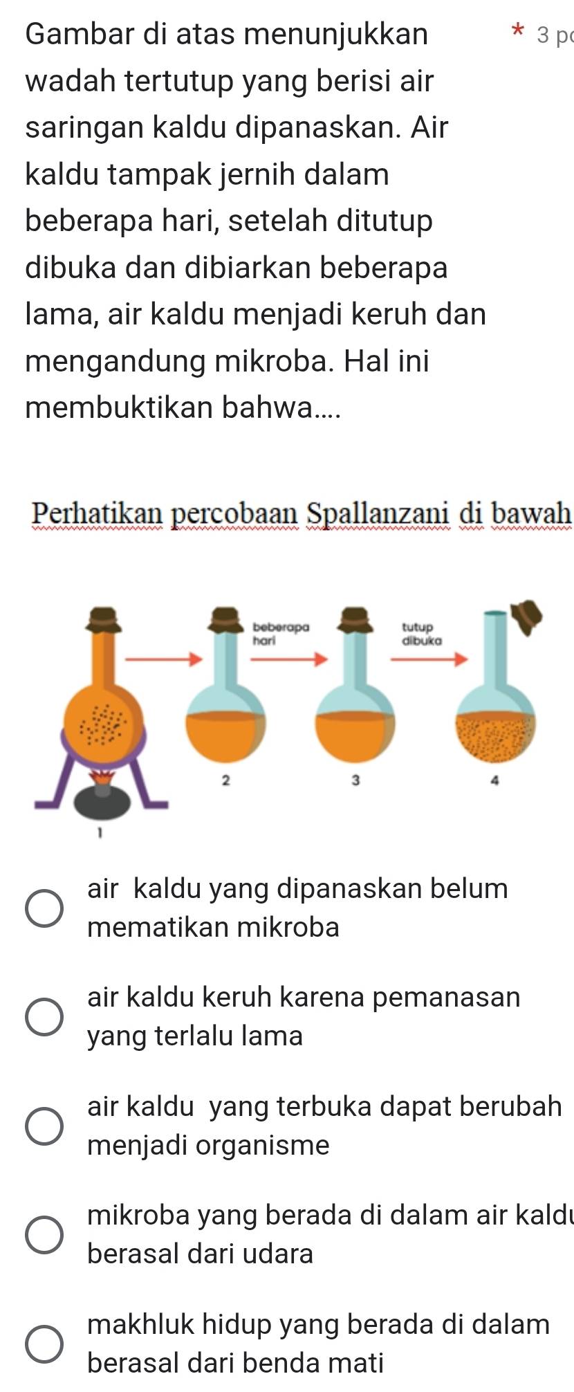 Gambar di atas menunjukkan 3 p
wadah tertutup yang berisi air
saringan kaldu dipanaskan. Air
kaldu tampak jernih dalam
beberapa hari, setelah ditutup
dibuka dan dibiarkan beberapa
lama, air kaldu menjadi keruh dan
mengandung mikroba. Hal ini
membuktikan bahwa....
Perhatikan percobaan Spallanzani di bawah
air kaldu yang dipanaskan belum
mematikan mikroba
air kaldu keruh karena pemanasan
yang terlalu lama
air kaldu yang terbuka dapat berubah
menjadi organisme
mikroba yang berada di dalam air kald!
berasal dari udara
makhluk hidup yang berada di dalam
berasal dari benda mati