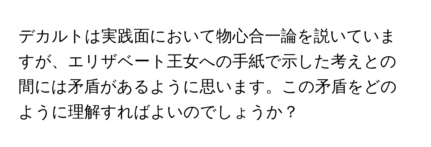 デカルトは実践面において物心合一論を説いていますが、エリザベート王女への手紙で示した考えとの間には矛盾があるように思います。この矛盾をどのように理解すればよいのでしょうか？