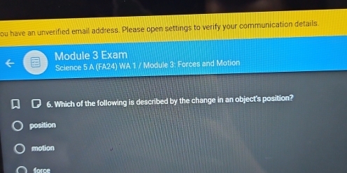 ou have an unverified email address. Please open settings to verify your communication details.
Module 3 Exam
Science 5 A (FA24) WA 1 / Module 3: Forces and Motion
6. Which of the following is described by the change in an object's position?
position
motion
force