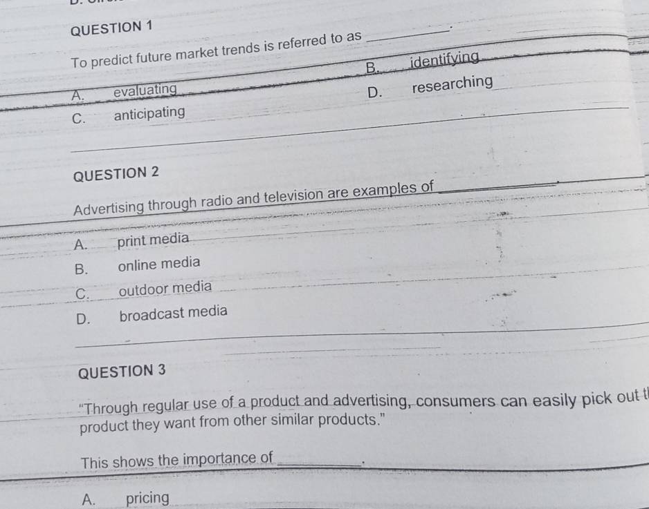 To predict future market trends is referred to as
_
B. identifying
A. evaluating D. researching
C. anticipating
QUESTION 2
Advertising through radio and television are examples of
_
A. print media
B. online media
C. outdoor media
D. broadcast media
QUESTION 3
"Through regular use of a product and advertising, consumers can easily pick out t
product they want from other similar products."
This shows the importance of_
.
A. pricing