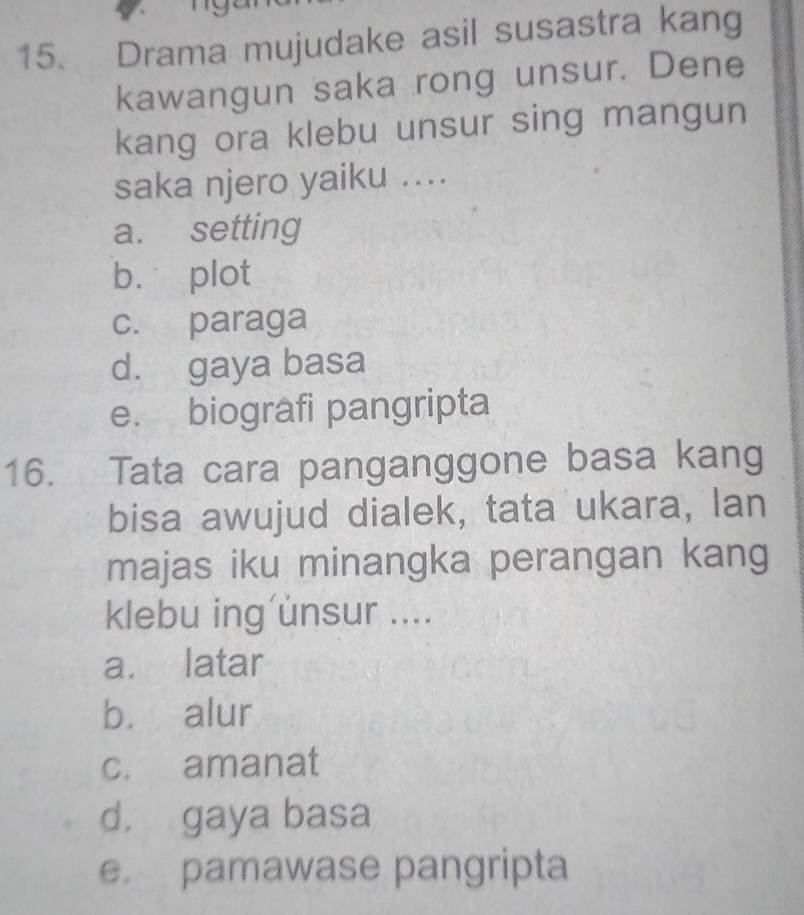 Drama mujudake asil susastra kang
kawangun saka rong unsur. Dene
kang ora klebu unsur sing mangun
saka njero yaiku ....
a. setting
b. plot
c. paraga
d. gaya basa
e. biografi pangripta
16. Tata cara panganggone basa kang
bisa awujud dialek, tata ukara, lan
majas iku minangka perangan kang
klebu ing unsur ....
a. latar
b. alur
c. amanat
d. gaya basa
e pamawase pangripta