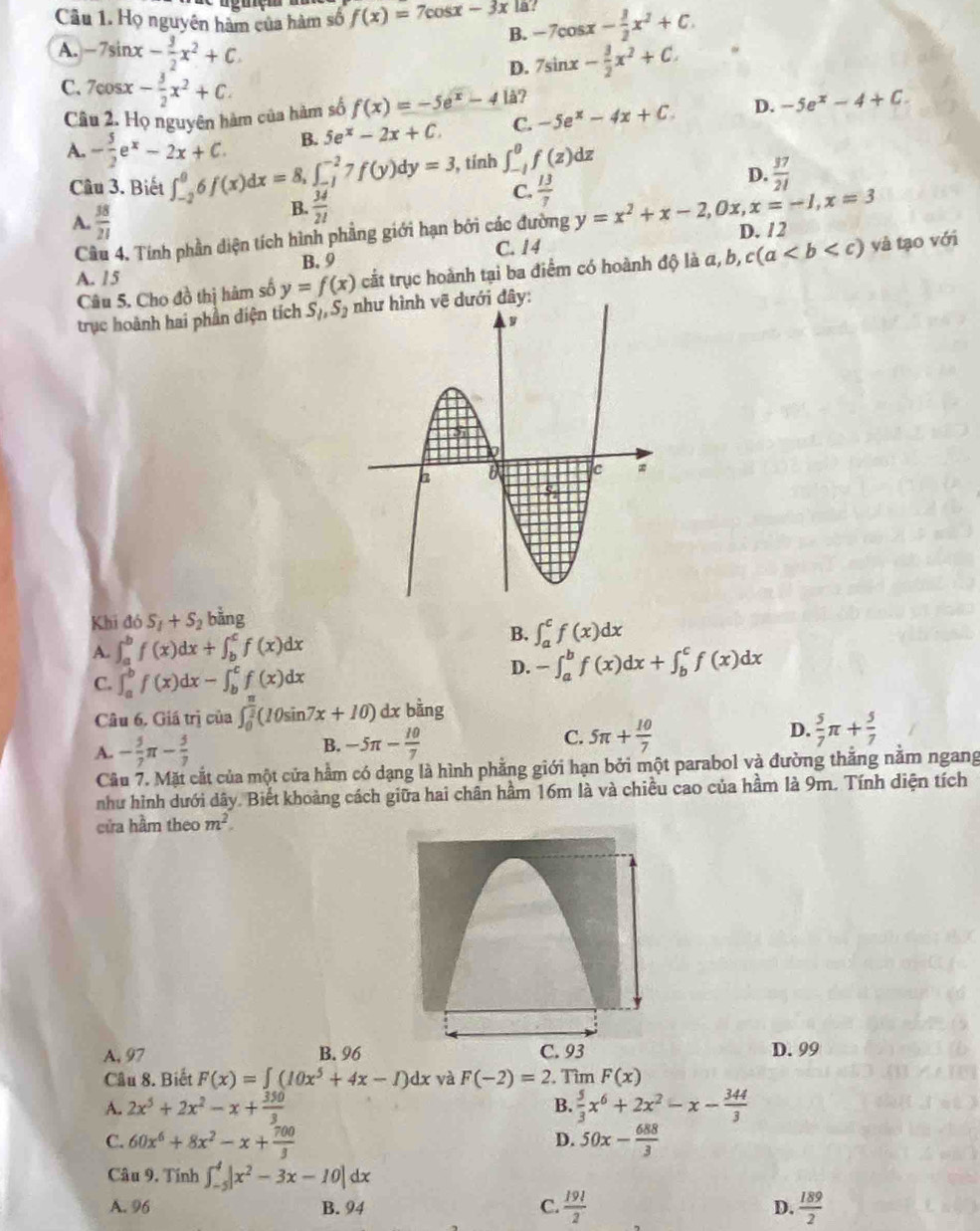 Họ nguyên hàm của hàm số f(x)=7cos x-3x la -7cos x- 3/2 x^2+C.
B.
A. -7sin x- 3/2 x^2+C D. 7sin x- 3/2 x^2+C.
C. 7cos x- 3/2 x^2+C.
Câu 2. Họ nguyên hàm của hàm số f(x)=-5e^x-4 lå?
B. 5e^x-2x+C. C. -5e^x-4x+C. D. -5e^x-4+C.
A. - 5/2 e^x-2x+C. ∈t _(-2)^06f(x)dx=8,∈t _(-1)^(-2)7f(y)dy=3 , tính ∈t _(-1)^0f(z)dz
D.  37/21 
Câu 3. Biết C.  13/7  y=x^2+x-2,0x,x=-1,x=3
A.  38/21 
B.  34/21 
Cầu 4, Tính phần diện tích hình phẳng giới hạn bởi các đường
B. 9 C. 14 D. /2
Câu 5. Cho đồ thị hàm số y=f(x) cắt trục hoành tại ba điểm có hoành độ là a, a,b,c(a và tạo với
A. 15
trục hoành hai phần diện tích S_1,S_2 như hình vẽ dưới đây:
Khi ddelta S_1+S_2 bằng
A. ∈t _a^(bf(x)dx+∈t _b^cf(x)dx
B. ∈t _a^cf(x)dx
C. ∈t _a^bf(x)dx-∈t _b^cf(x)dx
D. -∈t _a^bf(x)dx+∈t _b^cf(x)dx
Câu 6. Giá trị của ∈t _0^(frac π)2)(10sin 7x+10)dx bàng
A. - 5/7 π - 5/7  -5π - 10/7  C. 5π + 10/7  D.  5/7 π + 5/7 
B.
Câu 7. Mặt cắt của một cửa hằm có dạng là hình phẳng giới hạn bởi một parabol và đường thắng nằm ngang
như hình dưới dây. Biết khoảng cách giữa hai chân hầm 16m là và chiều cao của hầm là 9m. Tính diện tích
cửa hầm theo m^2.
A, 97 B. 96 D. 99
Câu 8. Biết F(x)=∈t (10x^5+4x-1)dx và F(-2)=2 , Tìm F(x)
A. 2x^5+2x^2-x+ 350/3   5/3 x^6+2x^2-x- 344/3 
B.
C. 60x^6+8x^2-x+ 700/3  D. 50x- 688/3 
Câu 9. Tính ∈t _(-5)^4|x^2-3x-10|dx
A. 96 B. 94 C.  19!/2  D.  189/2 