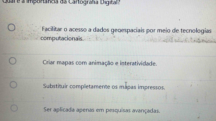 Qual é a importância da Cartografia Digital?
Facilitar o acesso a dados geoespaciais por meio de tecnologias
computacionais.
Criar mapas com animação e interatividade.
Substituir completamente os mapas impressos.
Ser aplicada apenas em pesquisas avançadas.