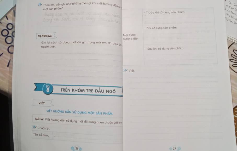 Theo em, cần ghi nhớ những điều gi khi viết hướng dẫn sứn 
Xác địn à Cầu Ti 
một sản phẩm? 
b. Cà Mau Chú bộ đ 
Si yêu Độ 
VậN DụNG Nội dung 
hướng dā 
Ghi lại cách sử dụng một đồ gia dụng mà em đã trao độ 
người thân. 
2 Viết. 
a trên khÓM trE đầU ngỏ 
VIéT 
viết hướng dẫn sử dụng một sản phẩm 
Để bài: Viết hướng dẫn sử dụng một đồ dùng quen thuộc với em 
Chuẩn bị 
Tên đồ dùng
26
27