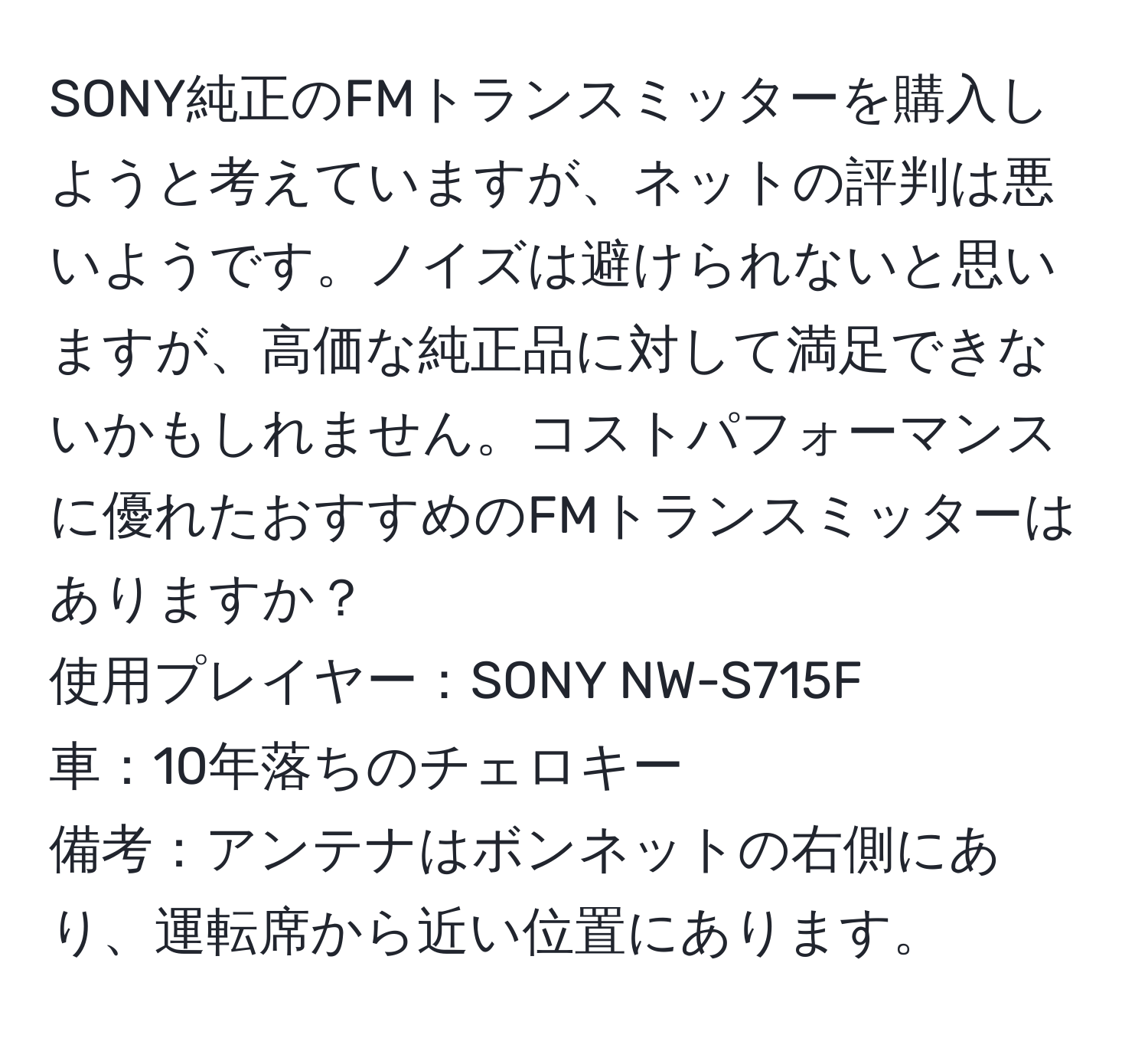 SONY純正のFMトランスミッターを購入しようと考えていますが、ネットの評判は悪いようです。ノイズは避けられないと思いますが、高価な純正品に対して満足できないかもしれません。コストパフォーマンスに優れたおすすめのFMトランスミッターはありますか？  
使用プレイヤー：SONY NW-S715F  
車：10年落ちのチェロキー  
備考：アンテナはボンネットの右側にあり、運転席から近い位置にあります。