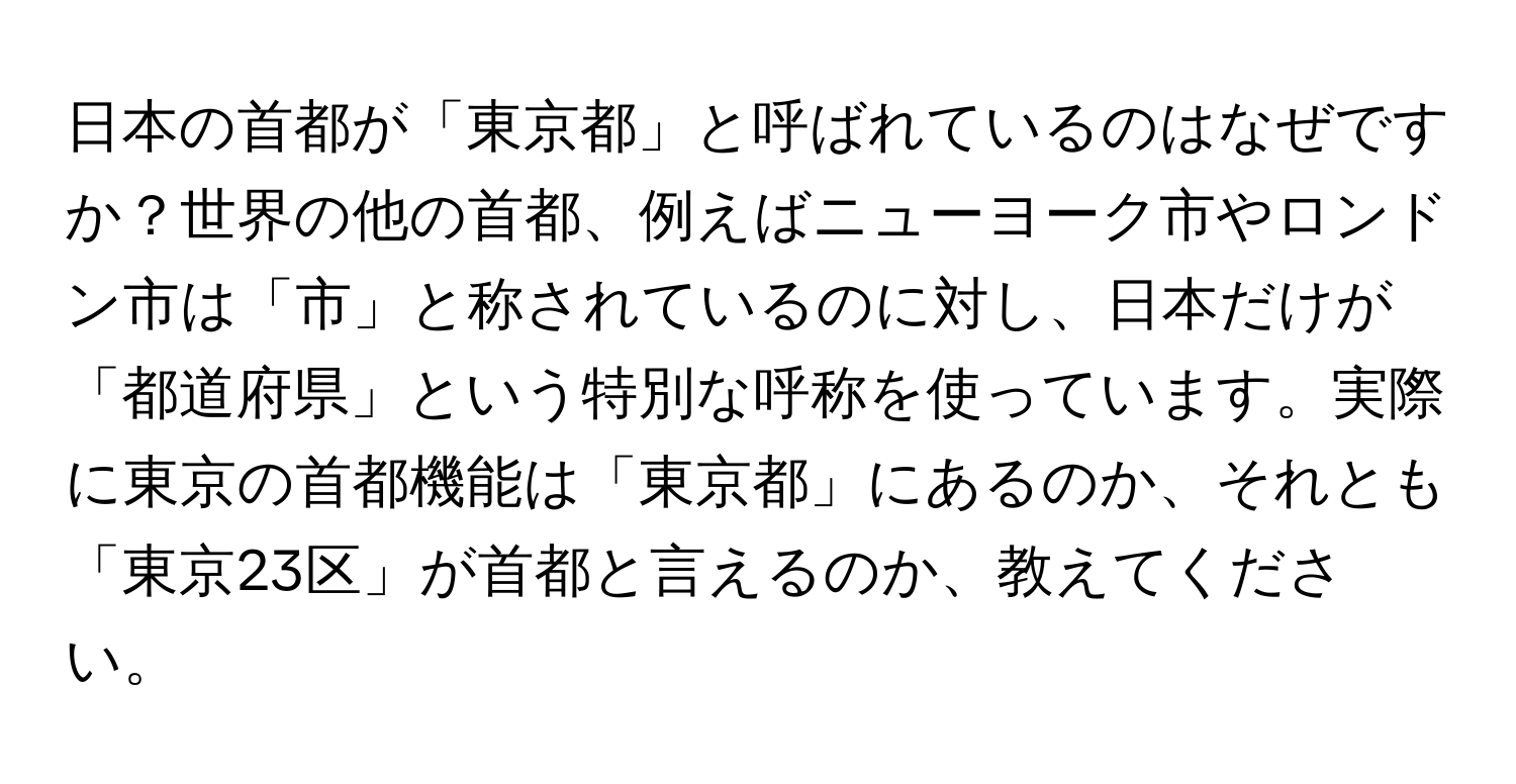 日本の首都が「東京都」と呼ばれているのはなぜですか？世界の他の首都、例えばニューヨーク市やロンドン市は「市」と称されているのに対し、日本だけが「都道府県」という特別な呼称を使っています。実際に東京の首都機能は「東京都」にあるのか、それとも「東京23区」が首都と言えるのか、教えてください。