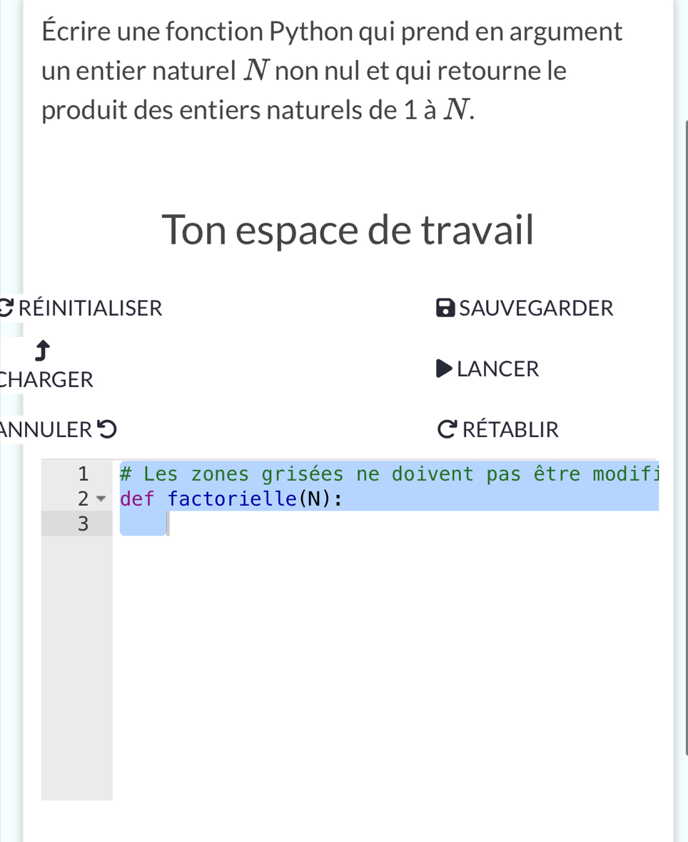 Écrire une fonction Python qui prend en argument 
un entier naturel N non nul et qui retourne le 
produit des entiers naturels de 1 à N. 
Ton espace de travail 
C réinitialiser SAUVEGARDER 
5 
CHARGER 
LANCER 
AnnULER C rétablir 
1 # Les zones grisées ne doivent pas être modifi 
2 def factorielle(N): 
3