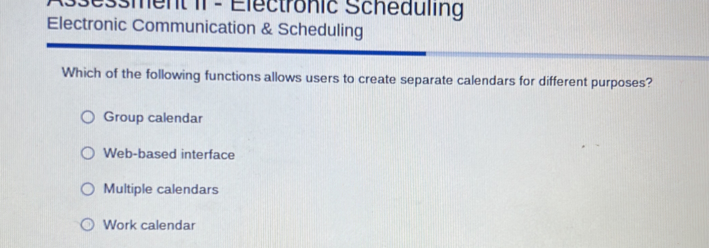 Assessment II - Electrönic Scheauling
Electronic Communication & Scheduling
Which of the following functions allows users to create separate calendars for different purposes?
Group calendar
Web-based interface
Multiple calendars
Work calendar