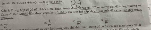 10, nếu biết rằng có ít nhất một con đã ra mặt 5 chấm.
Câu 4: Trong hộp có 20 nắp khoen bia Tiger, trong đó có 2 nắp ghi ''Chúc mừng bạn đã trúng thưởng xe
Camry''. Bạn Minh Hiền được chọn lên rút thăm lần lượt hai nắp khoen, xác suất để cả hai nắp đều trúng,
thưởng là:
A.  1/20 .
B.  1/19 . C.  1/190 . D.  1/10 
ột túi có một số viện kẹo cùng loại, chi khác màu, trong đó có 6 viên kẹo màu cam, còn lại
i lấu ngẫu nhiên