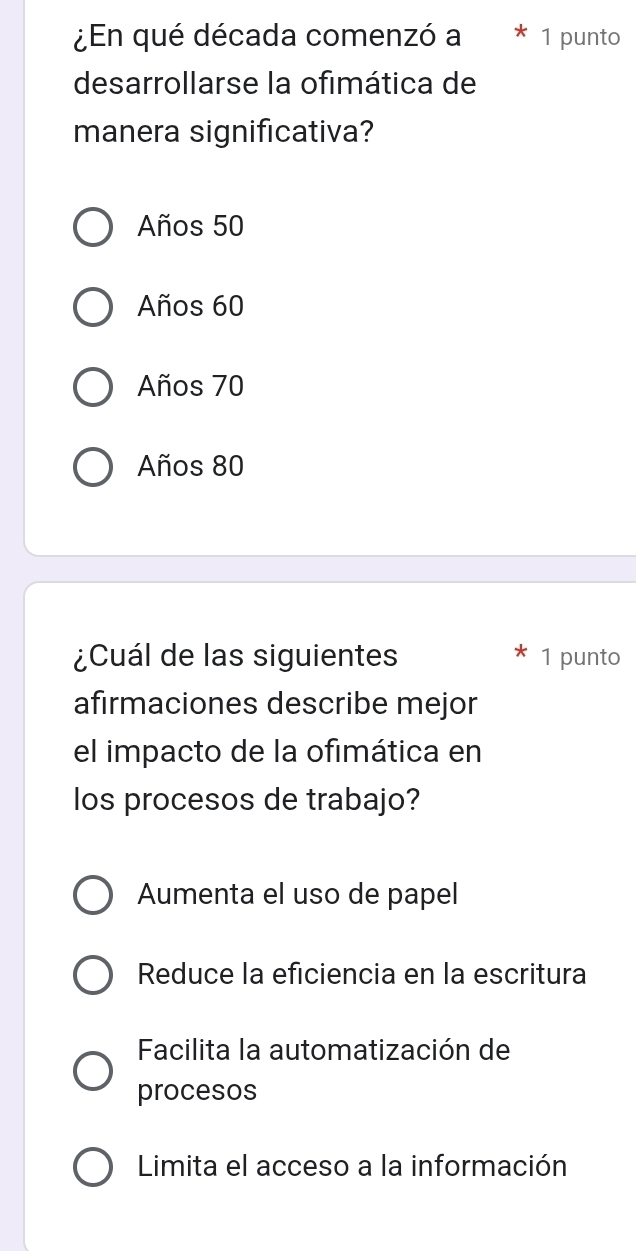 ¿En qué década comenzó a * 1 punto
desarrollarse la ofimática de
manera significativa?
Años 50
Años 60
Años 70
Años 80
¿Cuál de las siguientes 1 punto
afirmaciones describe mejor
el impacto de la ofimática en
los procesos de trabajo?
Aumenta el uso de papel
Reduce la eficiencia en la escritura
Facilita la automatización de
procesos
Limita el acceso a la información