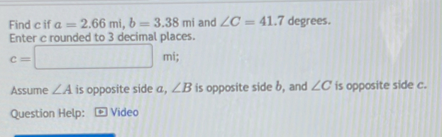 Find c if a=2.66mi, b=3.38mi and ∠ C=41.7 degrees. 
Enter c rounded to 3 decimal places.
c=□ mi; 
Assume ∠ A is opposite side a, ∠ B is opposite side b, and ∠ C is opposite side c. 
Question Help: + Video