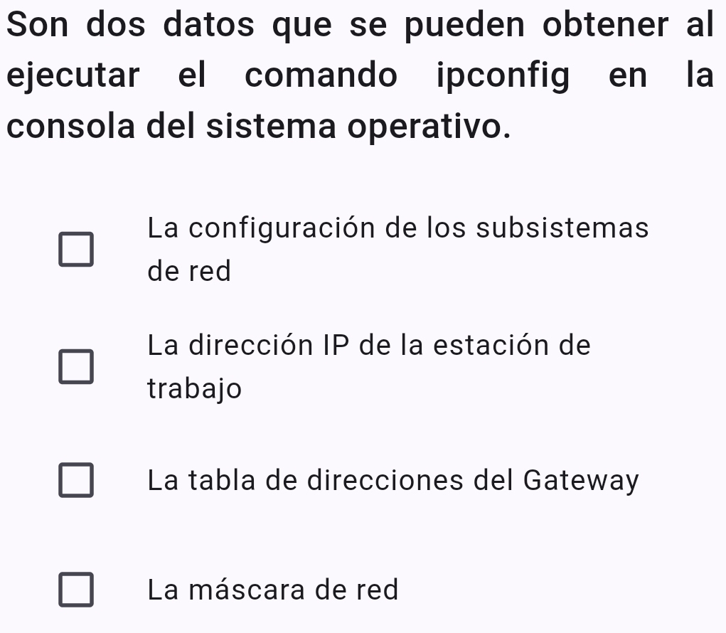 Son dos datos que se pueden obtener al
ejecutar el comando ipconfig en la
consola del sistema operativo.
La configuración de los subsistemas
de red
La dirección IP de la estación de
trabajo
La tabla de direcciones del Gateway
La máscara de red