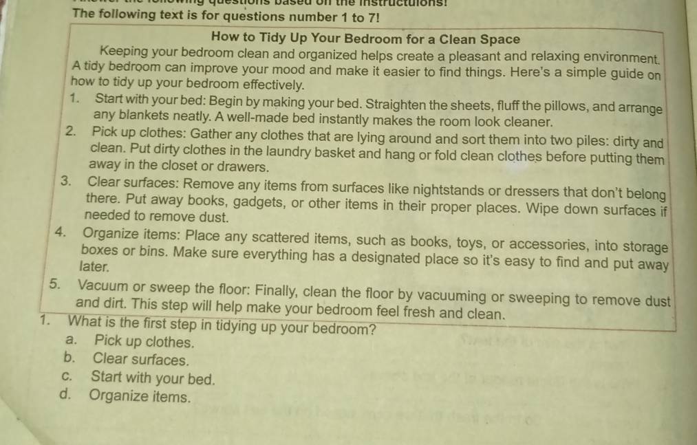 stions based on the instructuions! 
The following text is for questions number 1 to 7! 
How to Tidy Up Your Bedroom for a Clean Space 
Keeping your bedroom clean and organized helps create a pleasant and relaxing environment. 
A tidy bedroom can improve your mood and make it easier to find things. Here's a simple guide on 
how to tidy up your bedroom effectively. 
1. Start with your bed: Begin by making your bed. Straighten the sheets, fluff the pillows, and arrange 
any blankets neatly. A well-made bed instantly makes the room look cleaner. 
2. Pick up clothes: Gather any clothes that are lying around and sort them into two piles: dirty and 
clean. Put dirty clothes in the laundry basket and hang or fold clean clothes before putting them 
away in the closet or drawers. 
3. Clear surfaces: Remove any items from surfaces like nightstands or dressers that don't belong 
there. Put away books, gadgets, or other items in their proper places. Wipe down surfaces if 
needed to remove dust. 
4. Organize items: Place any scattered items, such as books, toys, or accessories, into storage 
boxes or bins. Make sure everything has a designated place so it's easy to find and put away 
later. 
5. Vacuum or sweep the floor: Finally, clean the floor by vacuuming or sweeping to remove dust 
and dirt. This step will help make your bedroom feel fresh and clean. 
1. What is the first step in tidying up your bedroom? 
a. Pick up clothes. 
b. Clear surfaces. 
c. Start with your bed. 
d. Organize items.