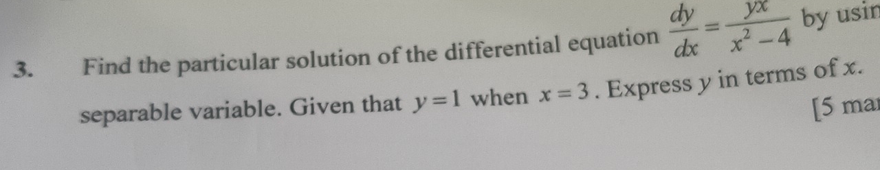 Find the particular solution of the differential equation  dy/dx = yx/x^2-4  by usin
separable variable. Given that y=1 when x=3. Express y in terms of x.
[5 mar