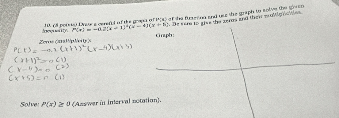 Draw a careful of the graph of P(x) of the function and use the graph to solve the given
inequality. P(x)=-0.2(x+1)^2(x-4)(x+5). Be sure to give the zeros and their multiplicities.
Zeros (multiplicity): Graph:
Solve: P(x)≥ 0 (Answer in interval notation).