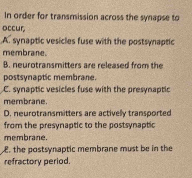 In order for transmission across the synapse to
occur,
A. synaptic vesicles fuse with the postsynaptic
membrane.
B. neurotransmitters are released from the
postsynaptic membrane.
C. synaptic vesicles fuse with the presynaptic
membrane.
D. neurotransmitters are actively transported
from the presynaptic to the postsynaptic
membrane.
E. the postsynaptic membrane must be in the
refractory period.