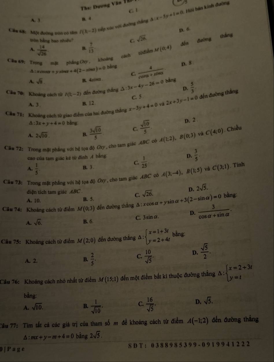 Ths: Dương Văn TB I
5
C. 1
B. 4
Cầu 68:  Một đường tròn có tâm f(8,-2) tiếp xác với đường thắng △ :x-5y+1=0 Hải bản kính đường
A. 3
D. 6.
tròn bằng bao nhiệu? C. sqrt(26)
đến đường thắng
A.  14/sqrt(26) .  7/13 
B.
Cầu 69: Trong mặt phẳng Oxy, khoảng cách từđiểm M(0;4)
Δ:x cosα +y sina +4(2-sin alpha )=0 bảng D. 8
C.  4/cos alpha +sin alpha  
A. sqrt(8).
B. 4siπa .
D.  5/3 .
Câu 70: Khoảng cách từ I(1;-2) đến đường thắng △ :3x-4y-26=0 bàng
Câu 71: Khoáng cách từ giao điểm của hai đường thẳng x-3y+4=0 và 2x+3y-1=0 đến đường thẳng
A. 3 .
B. 12 C. 5
△ :3x+y+4=0 bằng:
A. 2sqrt(10). B.  3sqrt(10)/5  C.  sqrt(10)/5 .
D. 2 .
Câu 72: Trong mặt phẳng với hệ tọa độ Oxy, cho tam giác ABC có A(1;2),B(0;3) và C(4;0). Chiều
cao của tam giác kẻ từ đinh A bằng
C.  1/25 
D.  3/5 .
A.  1/5 .
B. 3 .
Cầu 73: Trong mặt phẳng với hệ tọa độ Oxy, cho tam giác ABC có A(3;-4),B(1;5) và C(3;1). Tinh
diện tích tam giác ABC .
D. 2sqrt(5).
C. sqrt(26).
A. 10. B. 5.
Câu 74: Khoảng cách từ điểm M(0;3) đến đường thẳng Δ : xcos alpha +ysin alpha +3(2-sin alpha )=0 bằng:
D.  3/cos alpha +sin alpha  .
A. sqrt(6). B. 6.
C. 3 inalpha .
Câu 75: Khoảng cách từ điểm M(2;0) đến đường thắng △ :beginarrayl x=1+3t y=2+4tendarray. bằng:
A. 2. B.  2/5 .
C.  10/sqrt(5) .
D.  sqrt(5)/2 .
Câu 76: Khoảng cách nhỏ nhất từ điểm M(15;1) đến một điểm bất kì thuộc đường thẳng △ :beginarrayl x=2+3t y=tendarray.
bằng:
C.
A. sqrt(10). B.  1/sqrt(10) .  16/sqrt(5) .
D. sqrt(5).
Câu 77: Tìm tất cả các giá trị của tham số m đề khoảng cách từ điểm A(-1;2) đến đường thắng
△ : mx+y-m+4=0 bằng 2sqrt(5).
0| P age S D T : 0 3 8 8 9 8 5 3 9 9 - 0 9 1 9 9 4 1 2 2 2