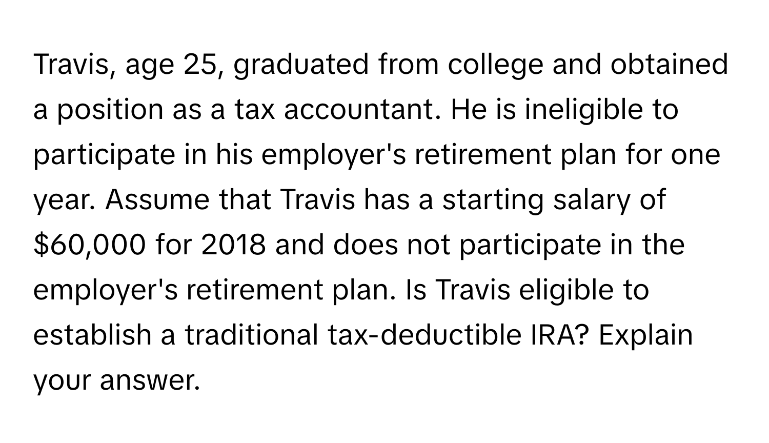 Travis, age 25, graduated from college and obtained a position as a tax accountant. He is ineligible to participate in his employer's retirement plan for one year. Assume that Travis has a starting salary of $60,000 for 2018 and does not participate in the employer's retirement plan. Is Travis eligible to establish a traditional tax-deductible IRA? Explain your answer.