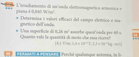 L’irradiamento di un’onda elettromagnetica armonica e 
piana è 0,045W/m^2. 
Determina i valori efficaci del campo elettrico e ma- 
gnetico dell’onda. 
Una superficie di 0,26m^2 assorbe quest’onda per 60 s. 54
Quanto vale la quantità di moto che essa riceve? .
 1/2  1V/m : 1,4* 10^(-3)T; 2,3* 10^(-9)kg· m/s]
48 FERMATI A PENSARE Perché qualunque antenna, in li-