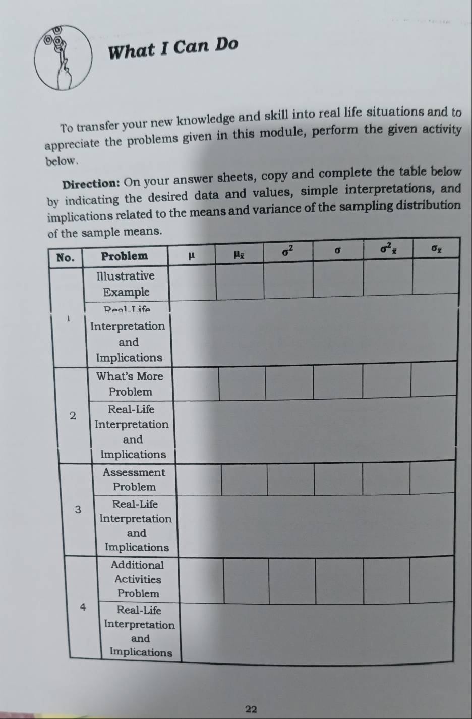 What I Can Do
To transfer your new knowledge and skill into real life situations and to
appreciate the problems given in this module, perform the given activity
below.
Direction: On your answer sheets, copy and complete the table below
by indicating the desired data and values, simple interpretations, and
implications related to the means and variance of the sampling distribution
22