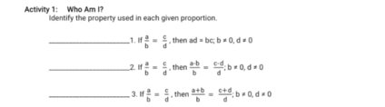 Activity 1: Who Am I? Identify the property used in each given proportion. 
_1.If  a/b = c/d  , then ad=bc; b!= 0, d!= 0
__2, If  a/b = c/d .then  a· b/b = (c-d)/d  : b=0. d!= 0
_3. IIf  a/b = c/d  , then  (a+b)/b = (c+d)/d ; b!= 0, d!= 0