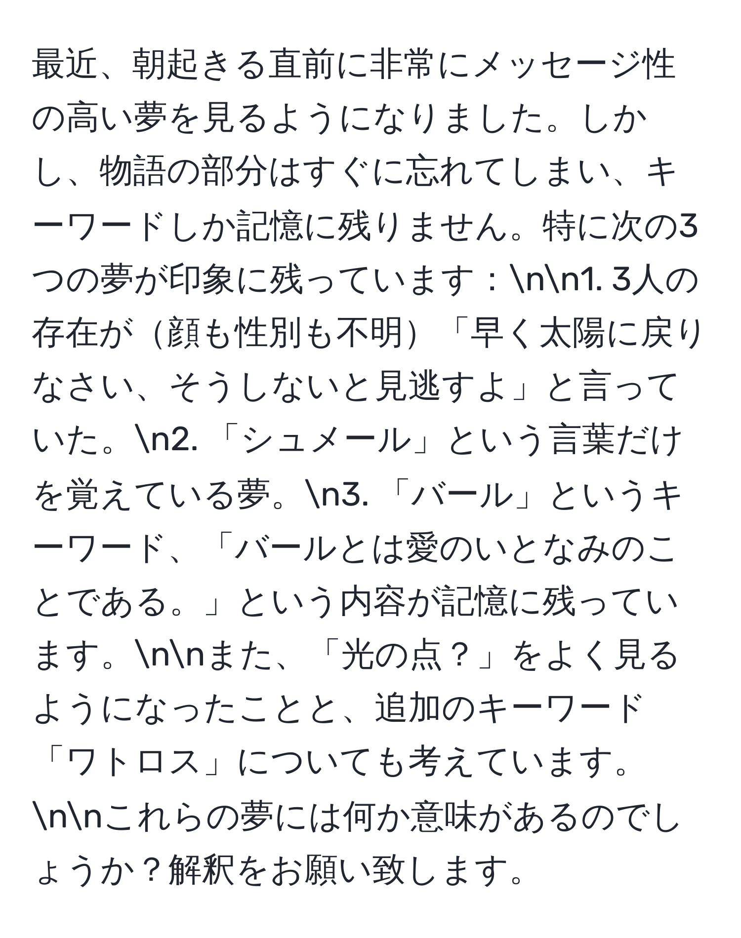 最近、朝起きる直前に非常にメッセージ性の高い夢を見るようになりました。しかし、物語の部分はすぐに忘れてしまい、キーワードしか記憶に残りません。特に次の3つの夢が印象に残っています：nn1. 3人の存在が顔も性別も不明「早く太陽に戻りなさい、そうしないと見逃すよ」と言っていた。n2. 「シュメール」という言葉だけを覚えている夢。n3. 「バール」というキーワード、「バールとは愛のいとなみのことである。」という内容が記憶に残っています。nnまた、「光の点？」をよく見るようになったことと、追加のキーワード「ワトロス」についても考えています。nnこれらの夢には何か意味があるのでしょうか？解釈をお願い致します。