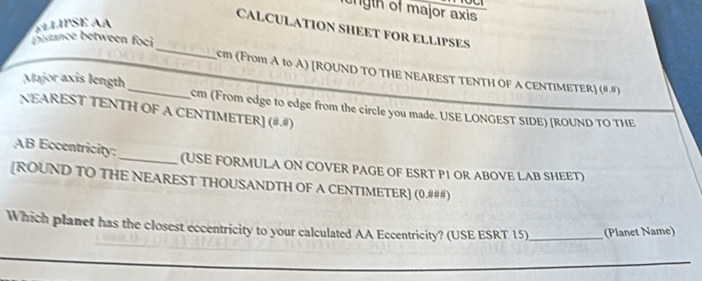 ungth of major axis 
CALCULATION SHEET FOR ELLIPSES 
_ 
Distance between foci
cm (From A to A) [ROUND TO THE NEAREST TENTH OF A CENTIMETER] (8,8)
Major axis length_ cm (From edge to edge from the circle you made. USE LONGEST SIDE) [ROUND TO THE 
NEAREST TENTH OF A CENTIMETER] (= 
AB Eccentricity:_ (USE FORMULA ON COVER PAGE OF ESRT P1 OR ABOVE LAB SHEET) 
[ROUND TO THE NEAREST THOUSANDTH OF A CENTIMETER ] (0.###) 
Which planet has the closest eccentricity to your calculated AA Eccentricity? (USE ESRT 15)_ (Planet Name) 
_