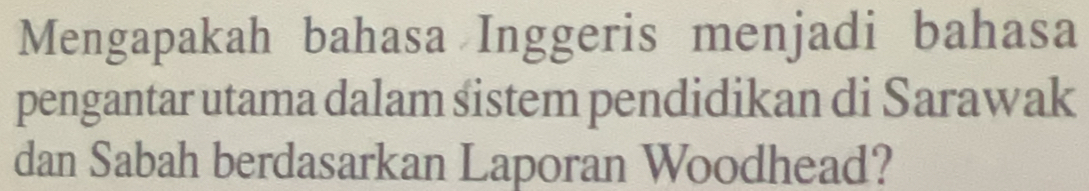 Mengapakah bahasa Inggeris menjadi bahasa 
pengantar utama dalam sistem pendidikan di Sarawak 
dan Sabah berdasarkan Laporan Woodhead?