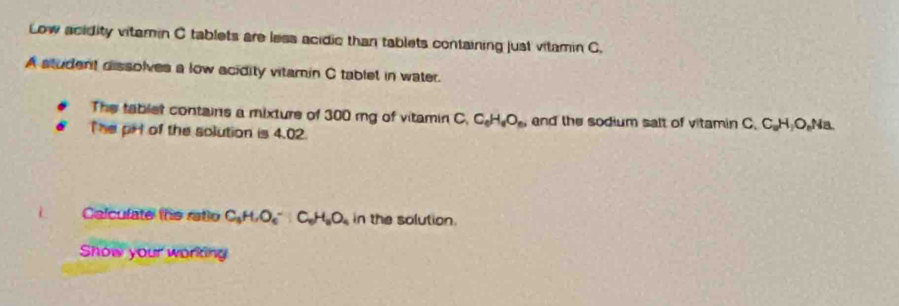 Low acidity vitamin C tablets are less acidic than tablets containing just vitamin C. 
A student dissolves a low acidity vitamin C tablet in water. 
The tablet contains a mixture of 300 mg of vitamin C. C_0H_6O_6 end the sodium salt of vitamin C.C H_2O_n 4a 
The pHl of the solution is 4.02. 
i Calculate the ratio C_3H, O_6^(-:C_6)H_6O_4 in the solution. 
Show your working