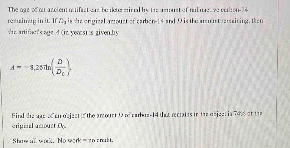 The age of an ancient artifact can be determined by the amount of radioactive carbon- 14
remaining in it. If D_0 is the original amount of carbon- 14 and D is the amount remaining, then 
the artifact's age A (in years) is given by
A=-8,267ln (frac DD_0). 
Find the age of an object if the amount D of carbon- 14 that remains in the object is 74% of the 
original amount D_0. 
Show all work. No work = no credit.