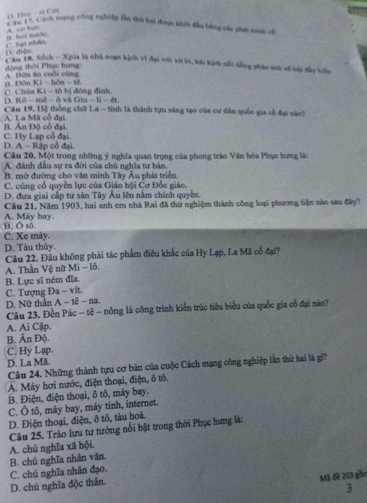 D. Hea - ri Cát.
Câu 17. Cách mạng công nghiệp lần thứ hai được khổi đầu bằng sác phát mian về
A. cơ họe.
B. hơi nước.
C. hạt nhân.
D. điện.
Câu 18. Sốch - Xpia là nhà soạn kịch vĩ đại với vớ bi, hải kịch nổi tiếng phân ánh xã hộc đây tiên
động thời Phục hưng:
A. Bữa ăn cuối cùng.
B. Đôn Kí - hôn - tê
C. Chúa Ki - tộ bị đóng đính,
D. Rô - mê - δ và Giu - li - ét.
Câu 19. Hệ thống chữ La - tinh là thành tựu sáng tạo của cư dân quốc gia cổ đại nào?
A. La Mã cổ đại.
B. Ấn Độ cổ đại.
C. Hy Lạp cổ đại.
D. A - Rập cổ đại.
Câu 20. Một trong những ý nghĩa quan trọng của phong trào Văn hóa Phục hưng là:
A. đánh dầu sự ra đời của chủ nghĩa tư bản.
B. mở đường cho văn minh Tây Âu phát triển.
C. củng cổ quyền lực của Giáo hội Cơ Đốc giáo.
D. đưa giai cấp tư sản Tây Âu lên nắm chính quyền.
Câu 21. Năm 1903, hai anh em nhà Rai đã thứ nghiệm thành công loại phương tiện nào sau đây?
A. Máy bay.
B, Ô tô.
C. Xe máy.
D. Tàu thủy.
Câu 22. Đầu không phải tác phẩm điêu khắc của Hy Lạp, La Mã cổ đại?
A. Thần Vệ nữ Mi - lô.
B. Lực sĩ ném đĩa.
C. Tượng Đa - vít.
D. Nữ thần A − tê - na.
Câu 23. Đền Pác − tê - nông là công trình kiến trúc tiêu biểu của quốc gia cổ đại nào?
A. Ai Cập.
B. Ấn Độ.
C. Hy Lạp.
D. La Mã.
Câu 24. Những thành tựu cơ bản của cuộc Cách mạng công nghiệp lần thứ hai là gì?
A. Máy hơi nước, điện thoại, điện, ô tô.
B. Điện, điện thoại, ô tô, máy bay.
C. Ô tô, máy bay, máy tính, internet.
D. Điện thoại, điện, ô tô, tàu hoả.
Câu 25. Trào lưu tư tưởng nổi bật trong thời Phục hưng là:
A. chủ nghĩa xã hội.
B. chủ nghĩa nhân văn.
C. chủ nghĩa nhân đạo.
Mã đề 203 gồm
D. chủ nghĩa độc thân.
3
