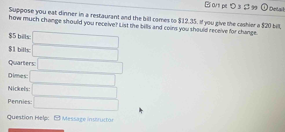 つ 3 % 99 ⓘ Details 
Suppose you eat dinner in a restaurant and the bill comes to $12.35. If you give the cashier a $20 bill, 
how much change should you receive? List the bills and coins you should receive for change.
$5 bills: □
$1 bills: □
Quarters: □ 
Dimes: □ 
Nickels: □ 
Pennies: □ 
Question Help: Message instructor