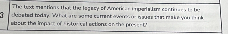 The text mentions that the legacy of American imperialism continues to be
3 debated today. What are some current events or issues that make you think 
about the impact of historical actions on the present?