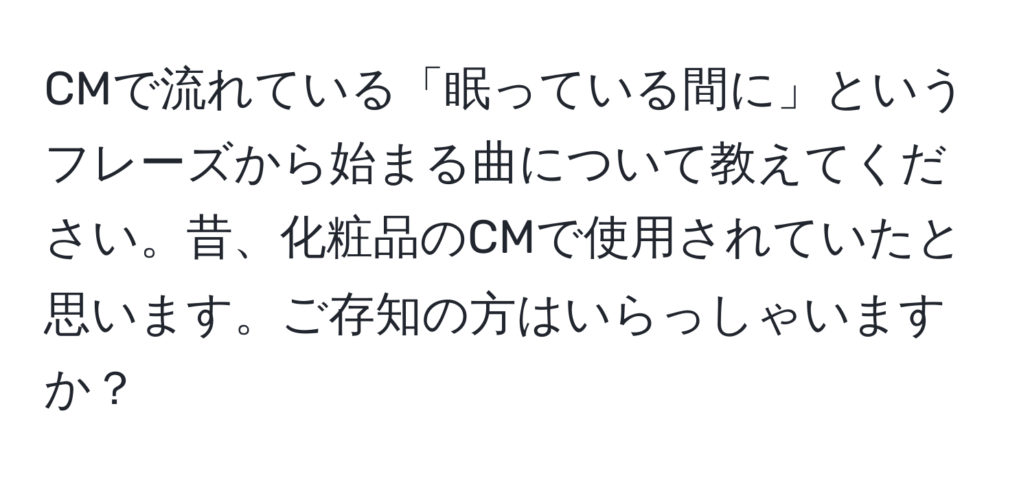 CMで流れている「眠っている間に」というフレーズから始まる曲について教えてください。昔、化粧品のCMで使用されていたと思います。ご存知の方はいらっしゃいますか？