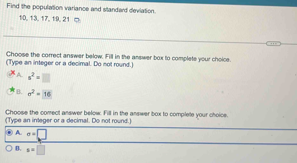 Find the population variance and standard deviation.
10, 13, 17, 19, 21
Choose the correct answer below. Fill in the answer box to complete your choice.
(Type an integer or a decimal. Do not round.)
A. s^2=□
B. sigma^2=16
Choose the correct answer below. Fill in the answer box to complete your choice.
(Type an integer or a decimal. Do not round.)
A. sigma =□
B. s=□