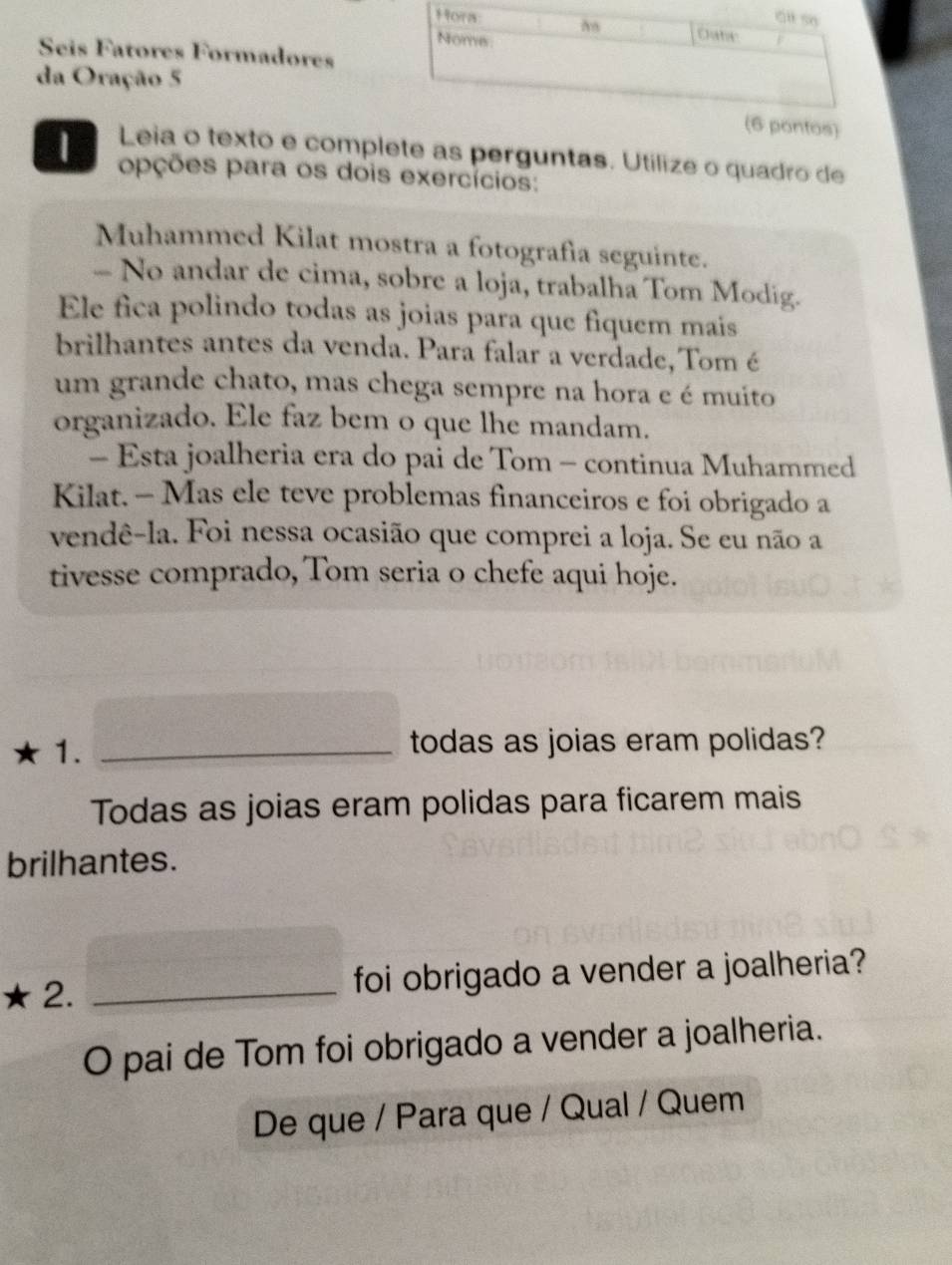 Seis Fatores Formadores 
da Oração 5 
pontos) 
Leia o texto e complete as perguntas. Utilize o quadro de 
| opções para os dois exercícios: 
Muhammed Kilat mostra a fotografía seguinte. 
. No andar de cima, sobre a loja, trabalha Tom Modig. 
Ele fica polindo todas as joias para que fiquem mais 
brilhantes antes da venda. Para falar a verdade, Tom é 
um grande chato, mas chega sempre na hora e é muito 
organizado. Ele faz bem o que lhe mandam. 
- Esta joalheria era do pai de Tom - continua Muhammed 
Kilat. - Mas ele teve problemas financeiros e foi obrigado a 
vendê-la. Foi nessa ocasião que comprei a loja. Se eu não a 
tivesse comprado, Tom seria o chefe aqui hoje. 
1._ 
todas as joias eram polidas? 
Todas as joias eram polidas para ficarem mais 
brilhantes. 
2. _foi obrigado a vender a joalheria? 
O pai de Tom foi obrigado a vender a joalheria. 
De que / Para que / Qual / Quem