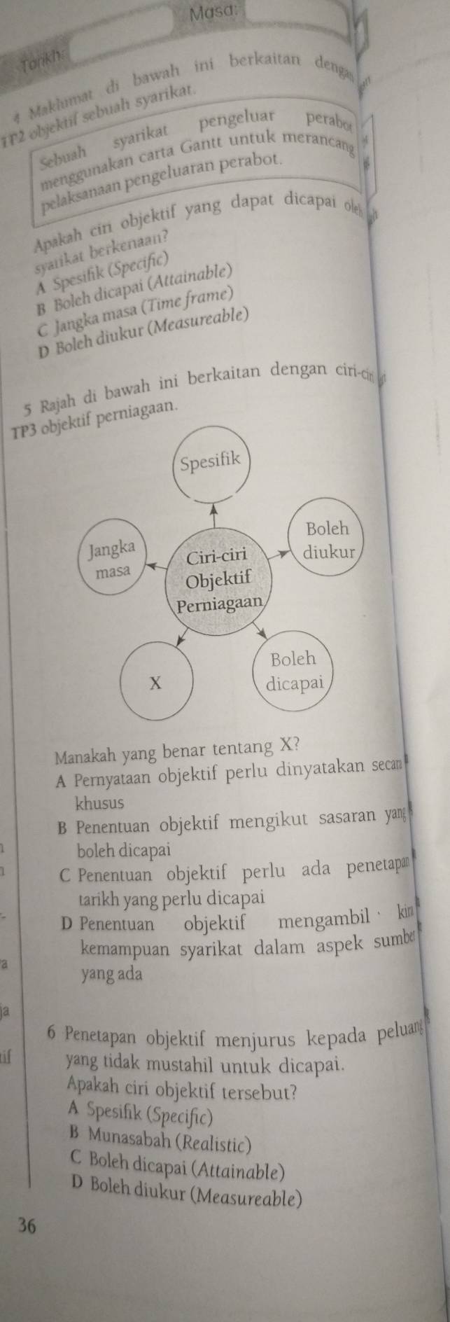 Masa:
Tarikh
# Maklumat di bawah ini berkaitan denga
1T2 objektif sebuah syarikat
Sebuah syarikat pengeluar perabo
menggunakan carta Gantt untuk merancang
pelaksanaan pengeluaran perabot
Apakah cin objektif yang dapat dicapai ol
syanikat berkenaan?
A Spesifik (Specific)
B Boleh dicapai (Attainable)
C Jangka masa (Time frame)
D Boleh diukur (Measureable)
5 Rajah di bawah ini berkaitan dengan ciri-cir 
TP3 objektif perniagaan.
Manakah yang benar tentang X?
A Pernyataan objektif perlu dinyatakan secan
khusus
B Penentuan objektif mengikut sasaran yan
boleh dicapai
C Penentuan objektif perlu ada penetap
tarikh yang perlu dicapai
D Penentuan objektif mengambil· kin
kemampuan syarikat dalam aspek sumb 
a yang ada
a
6 Penetapan objektif menjurus kepada peluan
yang tidak mustahil untuk dicapai.
Apakah ciri objektif tersebut?
A Spesifik (Specific)
B Munasabah (Realistic)
C Boleh dicapai (Attainable)
D Boleh diukur (Measureable)
36