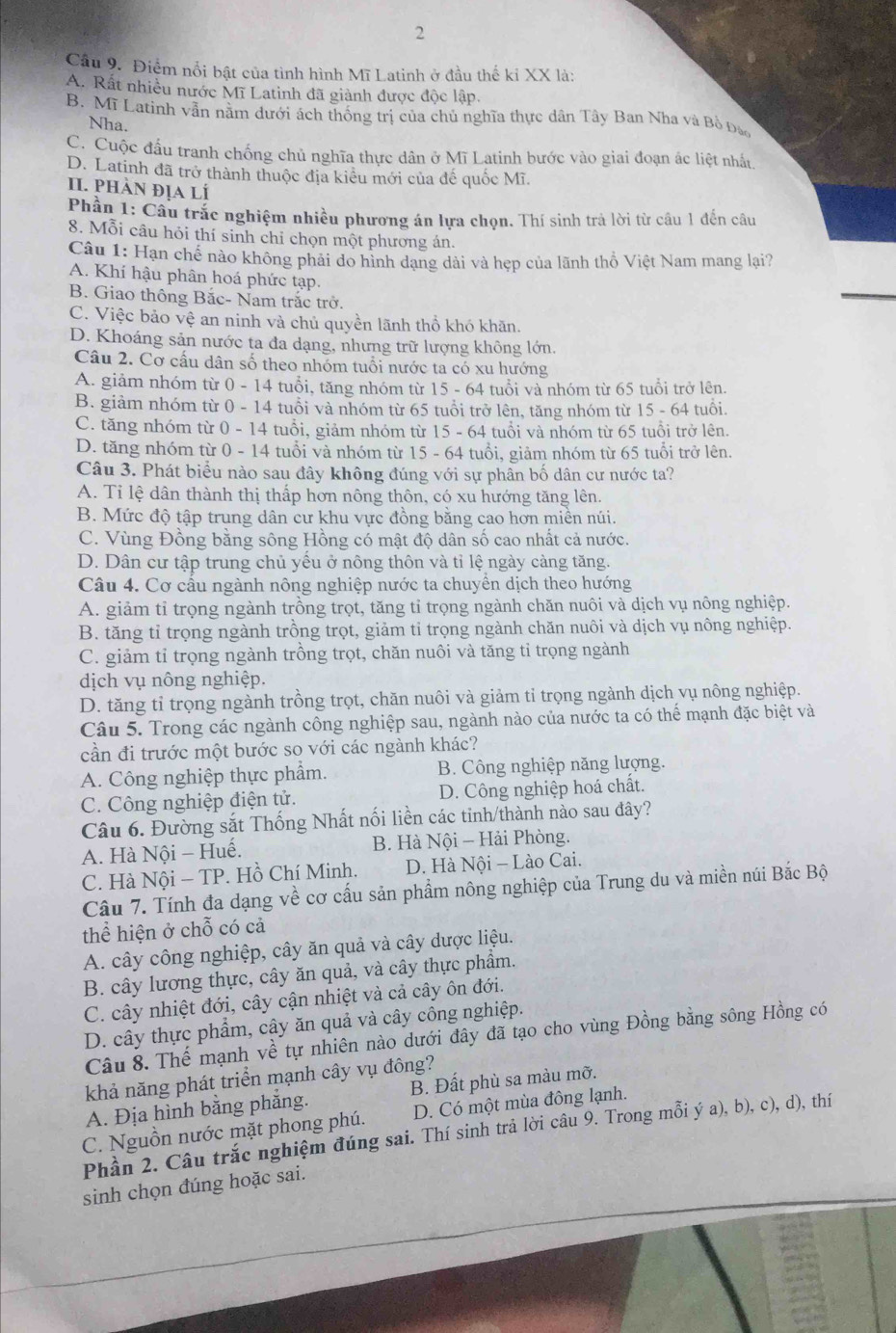 Điểm nổi bật của tình hình Mĩ Latinh ở đầu thế kỉ XX là:
A. Rất nhiều nước Mĩ Latinh đã giành được độc lập.
B. Mĩ Latinh vẫn nằm dưới ách thống trị của chủ nghĩa thực dân Tây Ban Nha và Bộ Đà
Nha.
C. Cuộc đầu tranh chống chủ nghĩa thực dân ở Mĩ Latinh bước vào giai đoạn ác liệt nhất.
D. Latinh đã trở thành thuộc địa kiểu mới của để quốc Mĩ.
II. pHÀn địA lÍ
Phần 1: Câu trắc nghiệm nhiều phương án lựa chọn. Thí sinh trả lời từ câu 1 đến câu
8. Mỗi câu hỏi thí sinh chỉ chọn một phương án.
Câu 1: Hạn chế nào không phải do hình dạng dài và hẹp của lãnh thổ Việt Nam mang lại?
A. Khí hậu phân hoá phức tạp.
B. Giao thông Bắc- Nam trắc trở.
C. Việc bảo vệ an ninh và chủ quyền lãnh thổ khó khăn.
D. Khoáng sản nước ta đa dạng, nhưng trữ lượng không lớn.
Câu 2. Cơ cấu dân số theo nhóm tuổi nước ta có xu hướng
A. giảm nhóm từ 0 - 14 tuổi, tăng nhóm từ 15 - 64 tuổi và nhóm từ 65 tuổi trở lên.
B. giảm nhóm từ 0 - 14 tuổi và nhóm từ 65 tuổi trở lên, tăng nhóm từ 15 - 64 tuổi.
C. tăng nhóm từ 0 - 14 tuổi, giảm nhóm từ 15 - 64 tuổi và nhóm từ 65 tuổi trở lên.
D. tăng nhóm từ 0 - 14 tuổi và nhóm từ 15 - 64 tuổi, giảm nhóm từ 65 tuổi trở lên.
Câu 3. Phát biểu nào sau đây không đúng với sự phân bố dân cư nước ta?
A. Tỉ lệ dân thành thị thấp hơn nông thôn, có xu hướng tăng lên.
B. Mức độ tập trung dân cư khu vực đồng bằng cao hơn miền núi.
C. Vùng Đồng bằng sông Hồng có mật độ dân số cao nhất cả nước.
D. Dân cư tập trung chủ yếu ở nông thôn và tỉ lệ ngày càng tăng.
Câu 4. Cơ cấu ngành nông nghiệp nước ta chuyển dịch theo hướng
A. giảm tỉ trọng ngành trồng trọt, tăng tỉ trọng ngành chăn nuôi và dịch vụ nông nghiệp.
B. tăng tỉ trọng ngành trồng trọt, giảm tỉ trọng ngành chăn nuôi và dịch vụ nông nghiệp.
C. giảm tỉ trọng ngành trồng trọt, chăn nuôi và tăng tỉ trọng ngành
dịch vụ nông nghiệp.
D. tăng tỉ trọng ngành trồng trọt, chăn nuôi và giảm tỉ trọng ngành dịch vụ nông nghiệp.
Câu 5. Trong các ngành công nghiệp sau, ngành nào của nước ta có thể mạnh đặc biệt và
cần đi trước một bước so với các ngành khác?
A. Công nghiệp thực phẩm. B. Công nghiệp năng lượng.
C. Công nghiệp điện tử. D. Công nghiệp hoá chất.
Câu 6. Đường sắt Thống Nhất nối liền các tinh/thành nào sau đây?
A. Hà Nội - Huế.  B. Hà Nội - Hải Phòng.
C. Hà Nội - TP. Hồ Chí Minh.  D. Hà Nội - Lào Cai.
Câu 7. Tính đa dạng về cơ cấu sản phẩm nông nghiệp của Trung du và miền núi Bắc Bộ
thể hiện ở chỗ có cả
A. cây công nghiệp, cây ăn quả và cây dược liệu.
B. cây lương thực, cây ăn quả, và cây thực phẩm.
C. cây nhiệt đới, cây cận nhiệt và cả cây ôn đới.
D. cây thực phẩm, cây ăn quả và cây công nghiệp.
Câu 8. Thế mạnh về tự nhiên nào dưới đây đã tạo cho vùng Đồng bằng sông Hồng có
khả năng phát triển mạnh cây vụ đông?
A. Địa hình bằng phẳng. B. Đất phù sa màu mỡ.
C. Nguồn nước mặt phong phú. D. Có một mùa đông lạnh.
Phần 2. Câu trắc nghiệm đúng sai. Thí sinh trả lời câu 9. Trong mỗi ý a), b), c), d), thí
sinh chọn đúng hoặc sai.