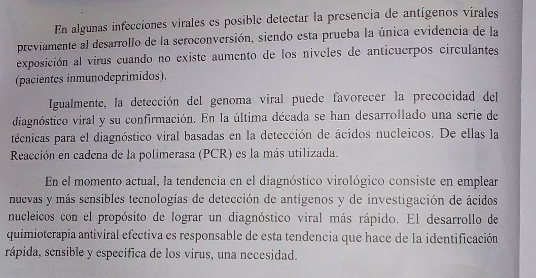 En algunas infecciones virales es posible detectar la presencia de antígenos virales 
previamente al desarrollo de la seroconversión, siendo esta prueba la única evidencia de la 
exposición al virus cuando no existe aumento de los niveles de anticuerpos circulantes 
(pacientes inmunodeprimidos). 
Igualmente, la detección del genoma viral puede favorecer la precocidad del 
diagnóstico viral y su confirmación. En la última década se han desarrollado una serie de 
técnicas para el diagnóstico viral basadas en la detección de ácidos nucleicos. De ellas la 
Reacción en cadena de la polimerasa (PCR) es la más utilizada. 
En el momento actual, la tendencia en el diagnóstico virológico consiste en emplear 
nuevas y más sensibles tecnologías de detección de antígenos y de investigación de ácidos 
nucleicos con el propósito de lograr un diagnóstico viral más rápido. El desarrollo de 
quimioterapia antiviral efectiva es responsable de esta tendencia que hace de la identificación 
rápida, sensible y específica de los virus, una necesidad.