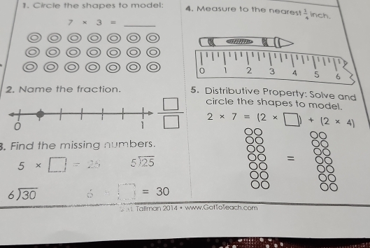 Circle the shapes to model: 4. Measure to the nearest  1/4  inch.
7* 3= _
◎◎◎◎◎◎
o ◎◎◎ O 
2. Name the fraction. 5. Distributive Property: Solve and
circle the shapes to model.
2* 7=(2* □ )+(2* 4). Find the missing numbers.
5* □ =25 beginarrayr 5encloselongdiv 25endarray
=
beginarrayr 6encloselongdiv 30endarray ∴ □ =30
Tallman 2014 I • www.GofToTeach.com