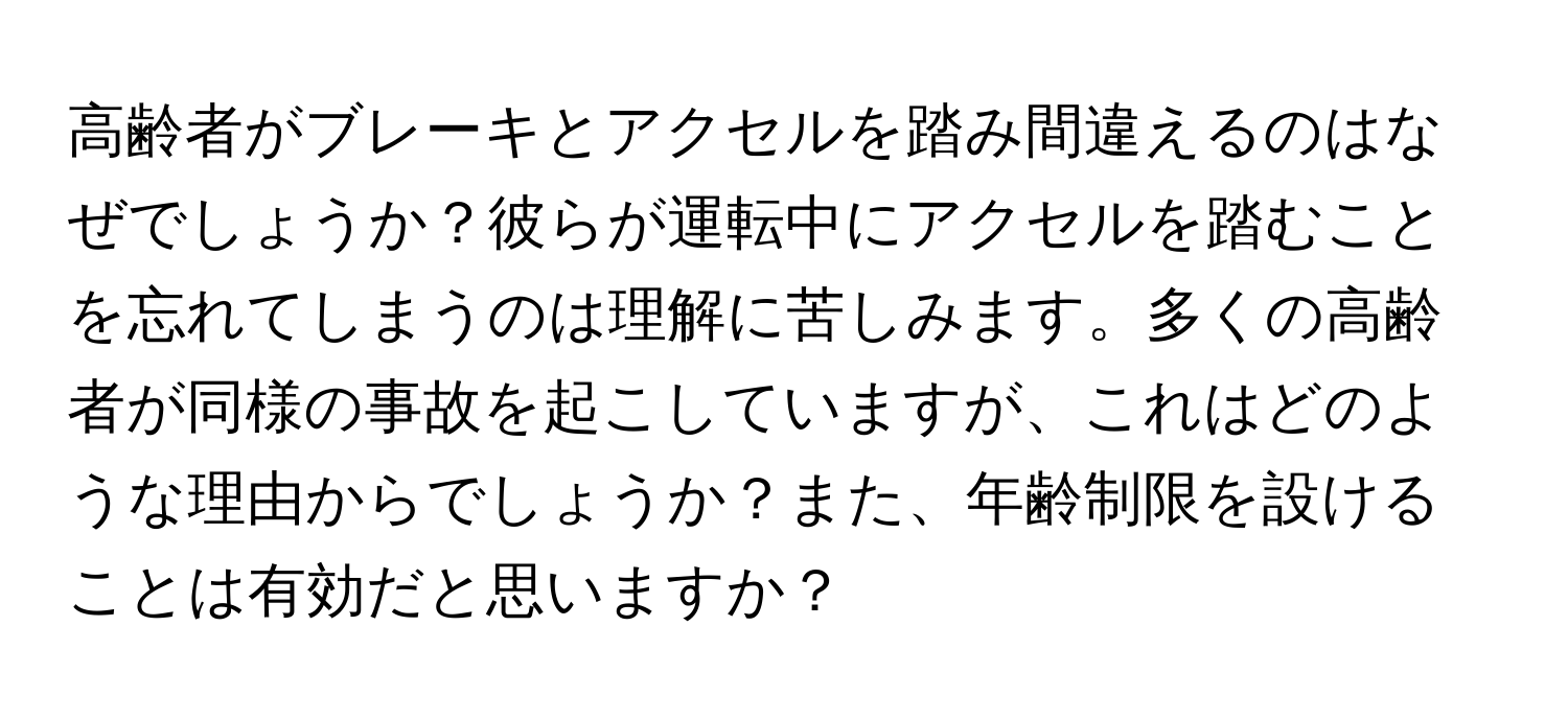 高齢者がブレーキとアクセルを踏み間違えるのはなぜでしょうか？彼らが運転中にアクセルを踏むことを忘れてしまうのは理解に苦しみます。多くの高齢者が同様の事故を起こしていますが、これはどのような理由からでしょうか？また、年齢制限を設けることは有効だと思いますか？