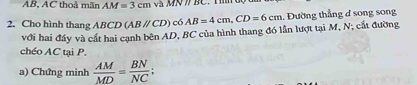 AB, AC thoả mãn AM=3cm và M N BC
2. Cho hình thang ABCD (ABparallel CD) có AB=4cm, CD=6cm. Đường thẳng d song song 
với hai đáy và cắt hai cạnh bên AD, BC của hình thang đó lần lượt tại M, N; cắt đường 
chéo AC tại P. 
a) Chứng minh  AM/MD = BN/NC ;