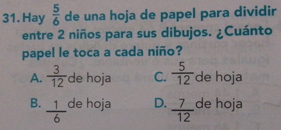 Hay  5/6  de una hoja de papel para dividir
entre 2 niños para sus dibujos. ¿Cuánto
papel le toca a cada niño?
A.  3/12  de hoja C.  5/12  de hoja
B.  1/6  de hoja D.  7/12  de hoja