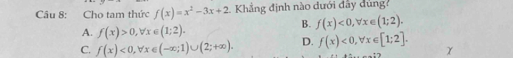 Cho tam thức f(x)=x^2-3x+2 Khẳng định nào dưới đây dùng
A. f(x)>0, forall x∈ (1;2).
B. f(x)<0</tex>, forall x∈ (1;2).
C. f(x)<0</tex>, forall x∈ (-∈fty ;1)∪ (2;+∈fty ). D. f(x)<0</tex>, forall x∈ [1;2].